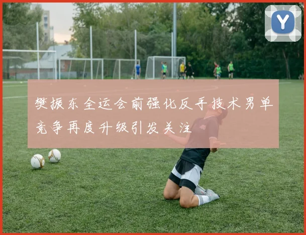 樊振东全运会前强化反手技术男单竞争再度升级引发关注