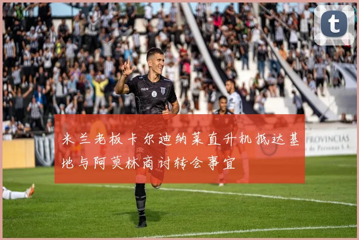 米兰老板卡尔迪纳莱直升机抵达基地与阿莫林商讨转会事宜