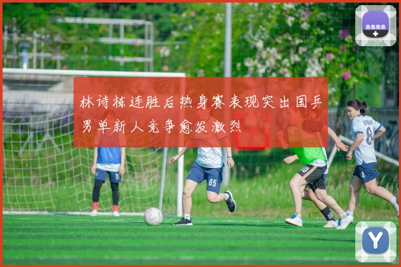 林诗栋连胜后热身赛表现突出国乒男单新人竞争愈发激烈