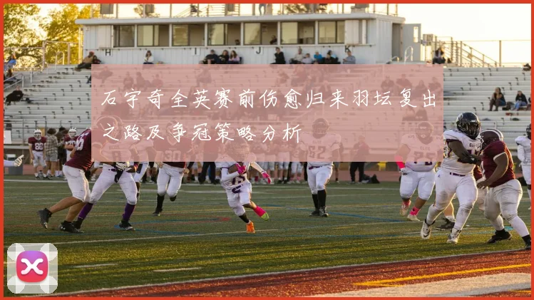 石宇奇全英赛前伤愈归来羽坛复出之路及争冠策略分析