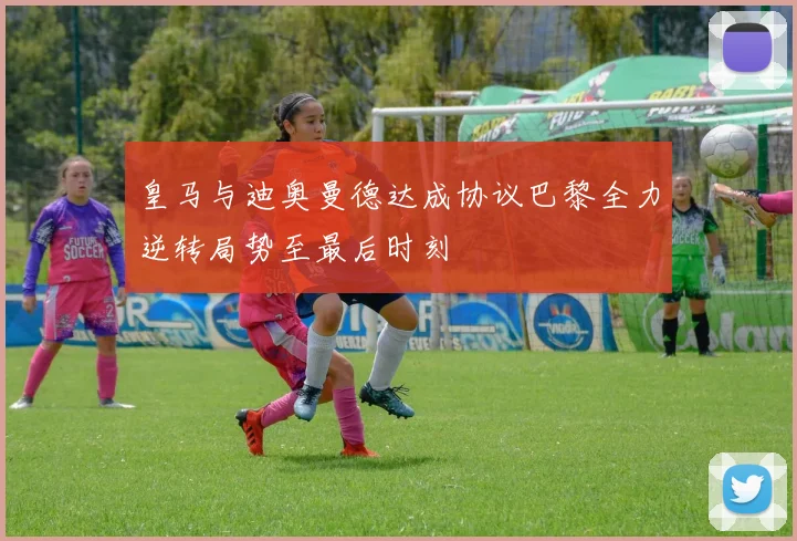 皇马与迪奥曼德达成协议巴黎全力逆转局势至最后时刻